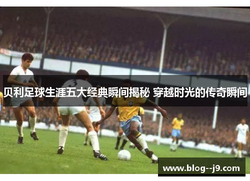 贝利足球生涯五大经典瞬间揭秘 穿越时光的传奇瞬间
