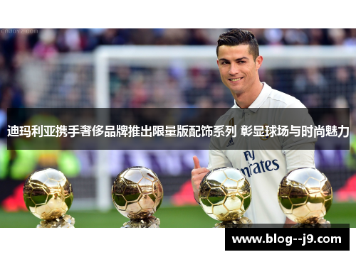迪玛利亚携手奢侈品牌推出限量版配饰系列 彰显球场与时尚魅力
