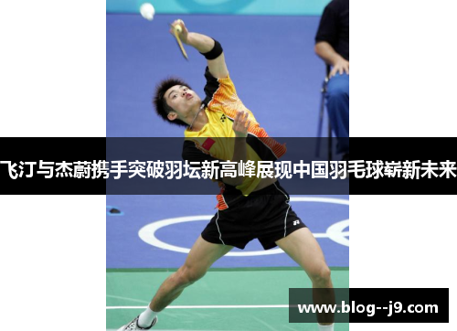 飞汀与杰蔚携手突破羽坛新高峰展现中国羽毛球崭新未来
