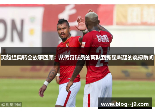英超经典转会故事回顾：从传奇球员的离队到新星崛起的震撼瞬间